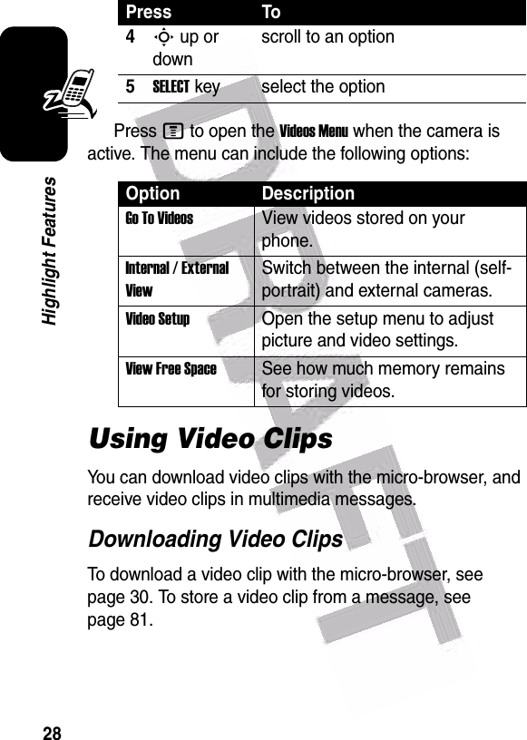  28Highlight FeaturesPress M to open the Videos Menu when the camera is active. The menu can include the following options:Using Video ClipsYou can download video clips with the micro-browser, and receive video clips in multimedia messages.Downloading Video ClipsTo download a video clip with the micro-browser, see page 30. To store a video clip from a message, see page 81.4S up or downscroll to an option5SELECT key select the optionOption DescriptionGo To VideosView videos stored on your phone.Internal / External ViewSwitch between the internal (self-portrait) and external cameras.Video SetupOpen the setup menu to adjust picture and video settings.View Free SpaceSee how much memory remains for storing videos.Press To