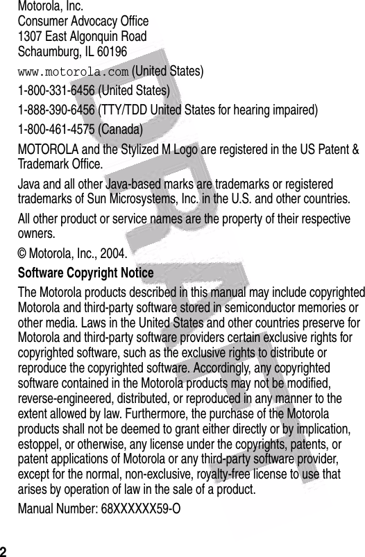  2 Motorola, Inc.Consumer Advocacy Office1307 East Algonquin RoadSchaumburg, IL 60196www.motorola.com (United States)1-800-331-6456 (United States)1-888-390-6456 (TTY/TDD United States for hearing impaired)1-800-461-4575 (Canada)MOTOROLA and the Stylized M Logo are registered in the US Patent &amp; Trademark Office.Java and all other Java-based marks are trademarks or registered trademarks of Sun Microsystems, Inc. in the U.S. and other countries.All other product or service names are the property of their respective owners.© Motorola, Inc., 2004.Software Copyright Notice The Motorola products described in this manual may include copyrighted Motorola and third-party software stored in semiconductor memories or other media. Laws in the United States and other countries preserve for Motorola and third-party software providers certain exclusive rights for copyrighted software, such as the exclusive rights to distribute or reproduce the copyrighted software. Accordingly, any copyrighted software contained in the Motorola products may not be modified, reverse-engineered, distributed, or reproduced in any manner to the extent allowed by law. Furthermore, the purchase of the Motorola products shall not be deemed to grant either directly or by implication, estoppel, or otherwise, any license under the copyrights, patents, or patent applications of Motorola or any third-party software provider, except for the normal, non-exclusive, royalty-free license to use that arises by operation of law in the sale of a product.Manual Number: 68XXXXXX59-O