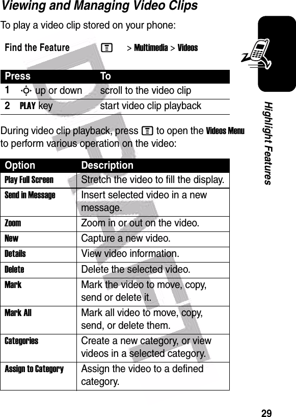  29Highlight FeaturesViewing and Managing Video ClipsTo play a video clip stored on your phone:During video clip playback, press M to open the Videos Menu to perform various operation on the video:Find the FeatureM&gt;Multimedia &gt;VideosPress To1S up or down scroll to the video clip2PLAY key start video clip playbackOption DescriptionPlay Full ScreenStretch the video to fill the display.Send in MessageInsert selected video in a new message.Zoom Zoom in or out on the video.New Capture a new video.Details View video information.DeleteDelete the selected video.MarkMark the video to move, copy, send or delete it.Mark AllMark all video to move, copy, send, or delete them.CategoriesCreate a new category, or view videos in a selected category.Assign to CategoryAssign the video to a defined category.