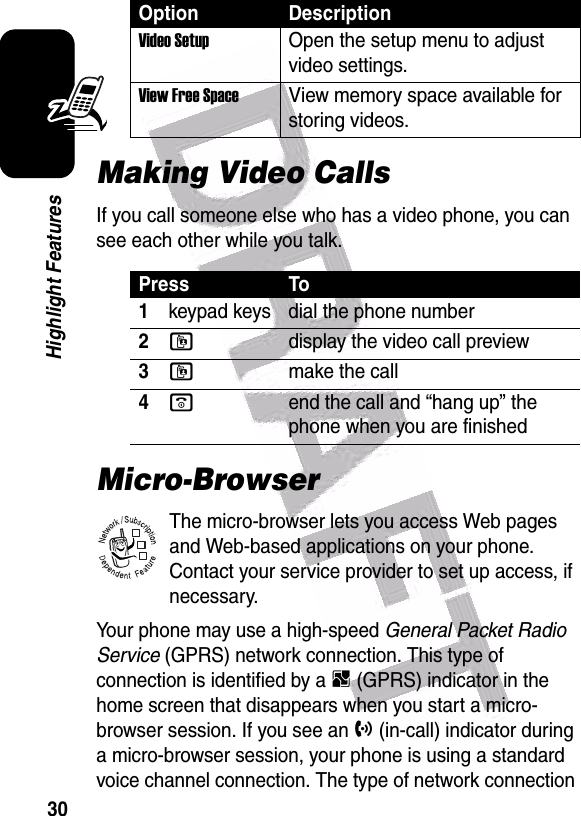  30Highlight FeaturesMaking Video CallsIf you call someone else who has a video phone, you can see each other while you talk.Micro-BrowserThe micro-browser lets you access Web pages and Web-based applications on your phone. Contact your service provider to set up access, if necessary.Your phone may use a high-speed General Packet Radio Service (GPRS) network connection. This type of connection is identified by a B (GPRS) indicator in the home screen that disappears when you start a micro-browser session. If you see an h (in-call) indicator during a micro-browser session, your phone is using a standard voice channel connection. The type of network connection Video Setup Open the setup menu to adjust video settings.View Free Space View memory space available for storing videos.Press To1keypad keys dial the phone number2ldisplay the video call preview3lmake the call4oend the call and “hang up” the phone when you are finishedOption Description032380o