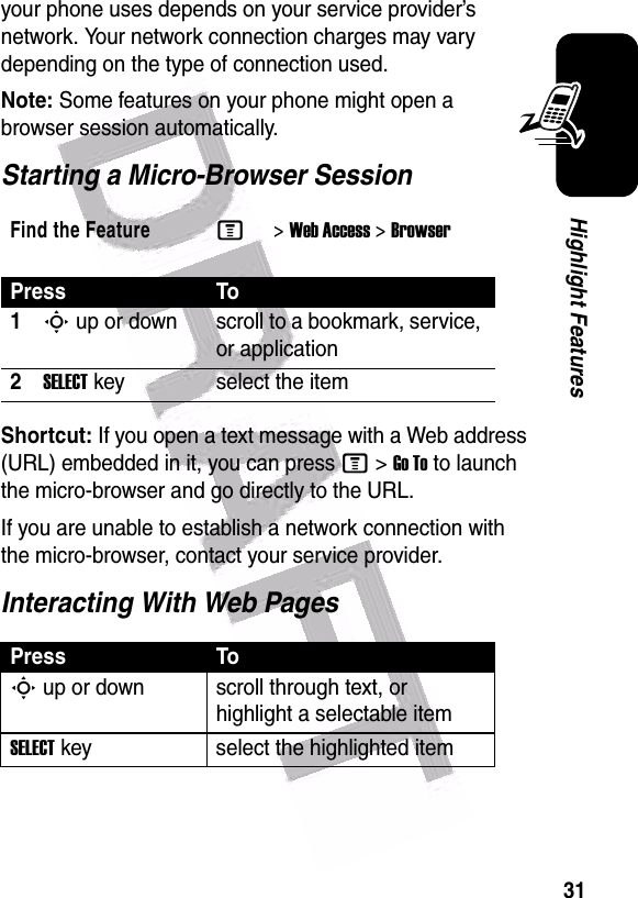  31Highlight Featuresyour phone uses depends on your service provider’s network. Your network connection charges may vary depending on the type of connection used.Note: Some features on your phone might open a browser session automatically.Starting a Micro-Browser SessionShortcut: If you open a text message with a Web address (URL) embedded in it, you can press M&gt;Go To to launch the micro-browser and go directly to the URL.If you are unable to establish a network connection with the micro-browser, contact your service provider.Interacting With Web PagesFind the FeatureM&gt;Web Access &gt;BrowserPress To1S up or down scroll to a bookmark, service, or application2SELECT key select the itemPress ToS up or down scroll through text, or highlight a selectable itemSELECT key select the highlighted item