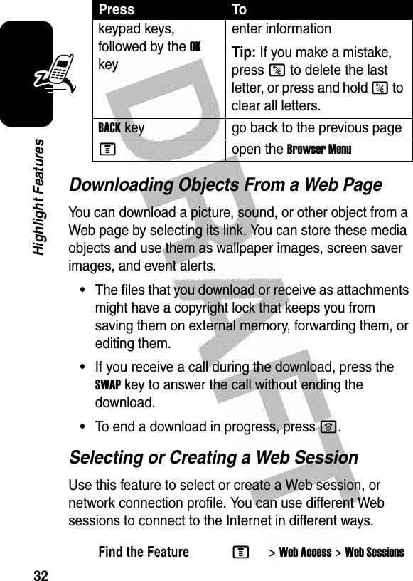  32Highlight FeaturesDownloading Objects From a Web PageYou can download a picture, sound, or other object from a Web page by selecting its link. You can store these media objects and use them as wallpaper images, screen saver images, and event alerts.•The files that you download or receive as attachments might have a copyright lock that keeps you from saving them on external memory, forwarding them, or editing them.•If you receive a call during the download, press the SWAP key to answer the call without ending the download.•To end a download in progress, press o.Selecting or Creating a Web SessionUse this feature to select or create a Web session, or network connection profile. You can use different Web sessions to connect to the Internet in different ways.keypad keys, followed by the OK keyenter informationTip: If you make a mistake, press K to delete the last letter, or press and hold K to clear all letters. BACK key go back to the previous page Mopen the Browser MenuFind the FeatureM&gt;Web Access &gt;Web SessionsPress To