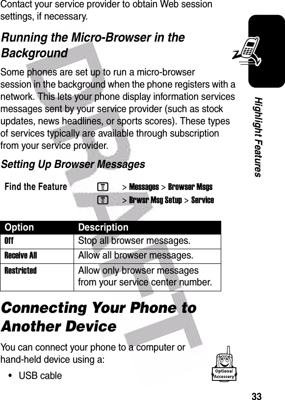  33Highlight FeaturesContact your service provider to obtain Web session settings, if necessary.Running the Micro-Browser in the BackgroundSome phones are set up to run a micro-browser session in the background when the phone registers with a network. This lets your phone display information services messages sent by your service provider (such as stock updates, news headlines, or sports scores). These types of services typically are available through subscription from your service provider.Setting Up Browser MessagesConnecting Your Phone to Another DeviceYou can connect your phone to a computer or hand-held device using a:•USB cableFind the FeatureM&gt;Messages &gt;Browser MsgsM&gt;Brwsr Msg Setup &gt;ServiceOption DescriptionOff Stop all browser messages.Receive AllAllow all browser messages.Restricted Allow only browser messages from your service center number.