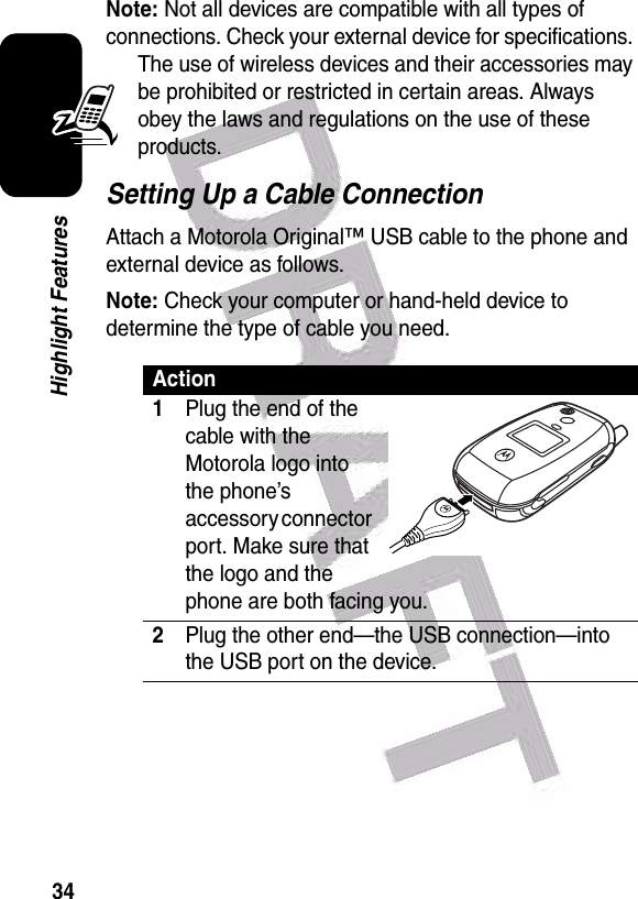  34Highlight FeaturesNote: Not all devices are compatible with all types of connections. Check your external device for specifications. The use of wireless devices and their accessories may be prohibited or restricted in certain areas. Always obey the laws and regulations on the use of these products. Setting Up a Cable ConnectionAttach a Motorola Original™ USB cable to the phone and external device as follows.Note: Check your computer or hand-held device to determine the type of cable you need.Action1Plug the end of the cable with the Motorola logo into the phone’s accessory connector port. Make sure that the logo and the phone are both facing you. 2Plug the other end—the USB connection—into the USB port on the device.