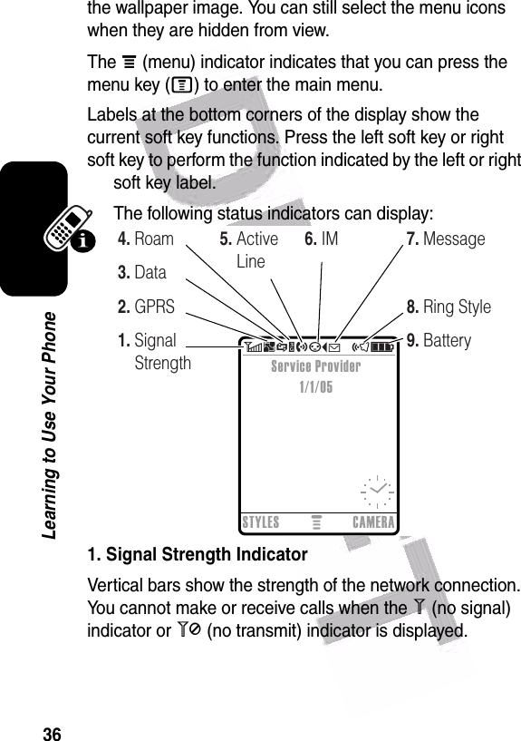  36Learning to Use Your Phonethe wallpaper image. You can still select the menu icons when they are hidden from view.The å (menu) indicator indicates that you can press the menu key (M) to enter the main menu.Labels at the bottom corners of the display show the current soft key functions. Press the left soft key or right soft key to perform the function indicated by the left or right soft key label.The following status indicators can display:1. Signal Strength IndicatorVertical bars show the strength of the network connection. You cannot make or receive calls when the 1 (no signal) indicator or 0 (no transmit) indicator is displayed.  6BSYhpÉ   õìSTYLES CAMERAService Provider1/1/051. Signal Strength2. GPRS3. Data4. Roam 5. Active Line6. IM8. Ring Style9. Battery7. Message