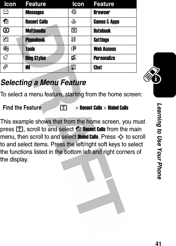  41Learning to Use Your PhoneSelecting a Menu FeatureTo select a menu feature, starting from the home screen:This example shows that from the home screen, you must press M, scroll to and select sRecent Calls from the main menu, then scroll to and select Dialed Calls. Press S to scroll to and select items. Press the left/right soft keys to select the functions listed in the bottom left and right corners of the display. Icon Feature  Icon FeatureeMessagesVBrowsersRecent CallsQGames &amp; Apps hMultimediaMDatebooknPhonebookwSettingsÉTools áWeb AccesstRing StyleslPersonalizeãIMKChatFind the FeatureM&gt;Recent Calls &gt;Dialed Calls