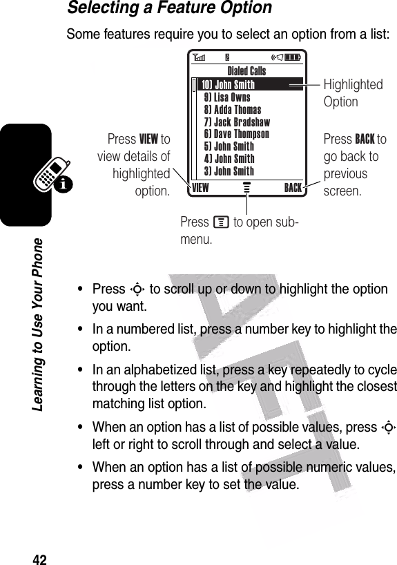  42Learning to Use Your PhoneSelecting a Feature OptionSome features require you to select an option from a list:•Press S to scroll up or down to highlight the option you want.•In a numbered list, press a number key to highlight the option.•In an alphabetized list, press a key repeatedly to cycle through the letters on the key and highlight the closest matching list option.•When an option has a list of possible values, press S left or right to scroll through and select a value.•When an option has a list of possible numeric values, press a number key to set the value.   VIEW BACKPress BACK to go back to previous screen.Highlighted OptionPress M to open sub-menu.10) John Smith 9) Lisa Owns 8) Adda Thomas 7) Jack Bradshaw 6) Dave Thompson 5) John Smith 4) John Smith 3) John SmithDialed CallsPress VIEW to view details of highlighted option.6        Y                 õì