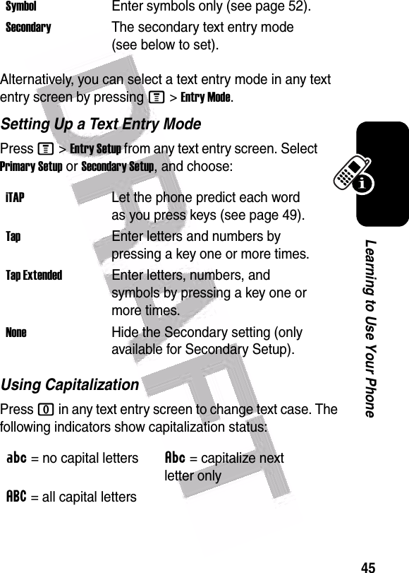  45Learning to Use Your PhoneAlternatively, you can select a text entry mode in any text entry screen by pressing M&gt;Entry Mode.Setting Up a Text Entry ModePress M&gt;Entry Setup from any text entry screen. Select Primary Setup or Secondary Setup, and choose:Using CapitalizationPress 0 in any text entry screen to change text case. The following indicators show capitalization status:SymbolEnter symbols only (see page 52).SecondaryThe secondary text entry mode (see below to set).iTAPLet the phone predict each word as you press keys (see page 49).TapEnter letters and numbers by pressing a key one or more times.Tap ExtendedEnter letters, numbers, and symbols by pressing a key one or more times.NoneHide the Secondary setting (only available for Secondary Setup).Á= no capital lettersÂ= capitalize next letter onlyá= all capital letters