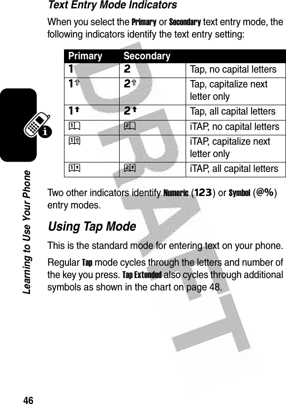  46Learning to Use Your PhoneText Entry Mode IndicatorsWhen you select the Primary or Secondary text entry mode, the following indicators identify the text entry setting:Two other indicators identify Numeric(Ã) or Symbol(Ä) entry modes.Using Tap ModeThis is the standard mode for entering text on your phone.Regular Tap mode cycles through the letters and number of the key you press. Tap Extended also cycles through additional symbols as shown in the chart on page 48.Primary SecondaryÔÕTap, no capital lettersÆÖTap, capitalize next letter onlyùúTap, all capital lettersÛÚiTAP, no capital lettersÜÝiTAP, capitalize next letter onlyüûiTAP, all capital letters