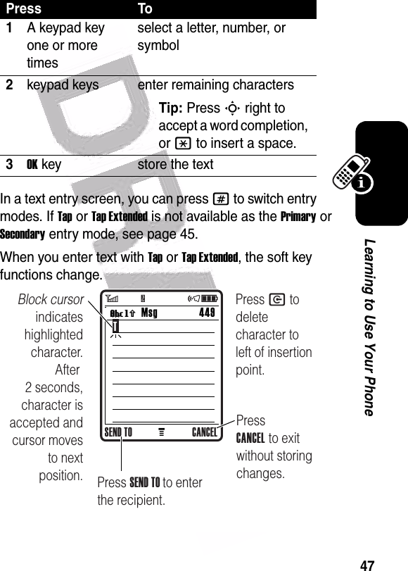  47Learning to Use Your PhoneIn a text entry screen, you can press # to switch entry modes. If Tap or Tap Extended is not available as the Primary or Secondary entry mode, see page 45.When you enter text with Tap or Tap Extended, the soft key functions change.Press To1A keypad key one or more timesselect a letter, number, or symbol2keypad keys enter remaining charactersTip: Press S right to accept a word completion, or * to insert a space.3OK key store the textMMsg 449Vh TBlock cursor indicates highlighted character. After 2 seconds, character is accepted and cursor moves to next position.Press CANCEL to exit without storing changes.Press SEND TO to enter the recipient.SEND TO CANCELPress C to delete character to left of insertion point.6         Y                 õì