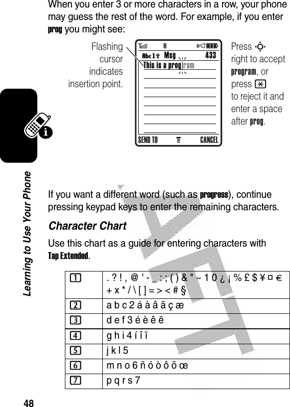  48Learning to Use Your PhoneWhen you enter 3 or more characters in a row, your phone may guess the rest of the word. For example, if you enter prog you might see:If you want a different word (such as progress), continue pressing keypad keys to enter the remaining characters.Character ChartUse this chart as a guide for entering characters with Tap Extended.1. ? ! , @ &apos; - _ : ; ( ) &amp; &quot; ~ 1 0 ¿ ¡ % £ $ ¥ ¤ £ + x * / \ [ ] = &gt; &lt; # § 2a b c 2 á à â ã ç æ 3d e f 3 é è ê ë4g h i 4 í î ï 5j k l 5 6m n o 6 ñ ó ò ô õ œ 7p q r s 7 MMsg 433Vh This is a prog ramFlashing cursor indicates insertion point.SEND TO CANCELPress S       right to accept program, or press * to reject it and enter a space after prog.6         Y                 õì