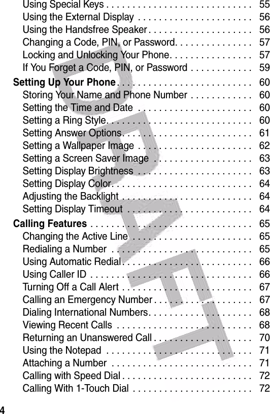  4Using Special Keys . . . . . . . . . . . . . . . . . . . . . . . . . . . .   55Using the External Display  . . . . . . . . . . . . . . . . . . . . . .   56Using the Handsfree Speaker . . . . . . . . . . . . . . . . . . . .   56Changing a Code, PIN, or Password. . . . . . . . . . . . . . .   57Locking and Unlocking Your Phone. . . . . . . . . . . . . . . .   57If You Forget a Code, PIN, or Password . . . . . . . . . . . .   59Setting Up Your Phone. . . . . . . . . . . . . . . . . . . . . . . . . .   60Storing Your Name and Phone Number . . . . . . . . . . . .   60Setting the Time and Date  . . . . . . . . . . . . . . . . . . . . . .   60Setting a Ring Style. . . . . . . . . . . . . . . . . . . . . . . . . . . .   60Setting Answer Options. . . . . . . . . . . . . . . . . . . . . . . . .   61Setting a Wallpaper Image  . . . . . . . . . . . . . . . . . . . . . .   62Setting a Screen Saver Image  . . . . . . . . . . . . . . . . . . .   63Setting Display Brightness  . . . . . . . . . . . . . . . . . . . . . .   63Setting Display Color. . . . . . . . . . . . . . . . . . . . . . . . . . .   64Adjusting the Backlight . . . . . . . . . . . . . . . . . . . . . . . . .   64Setting Display Timeout  . . . . . . . . . . . . . . . . . . . . . . . .   64Calling Features . . . . . . . . . . . . . . . . . . . . . . . . . . . . . . .   65Changing the Active Line  . . . . . . . . . . . . . . . . . . . . . . .   65Redialing a Number  . . . . . . . . . . . . . . . . . . . . . . . . . . .   65Using Automatic Redial . . . . . . . . . . . . . . . . . . . . . . . . .   66Using Caller ID  . . . . . . . . . . . . . . . . . . . . . . . . . . . . . . .   66Turning Off a Call Alert . . . . . . . . . . . . . . . . . . . . . . . . .   67Calling an Emergency Number . . . . . . . . . . . . . . . . . . .   67Dialing International Numbers. . . . . . . . . . . . . . . . . . . .   68Viewing Recent Calls  . . . . . . . . . . . . . . . . . . . . . . . . . .   68Returning an Unanswered Call . . . . . . . . . . . . . . . . . . .   70Using the Notepad  . . . . . . . . . . . . . . . . . . . . . . . . . . . .   71Attaching a Number  . . . . . . . . . . . . . . . . . . . . . . . . . . .   71Calling with Speed Dial . . . . . . . . . . . . . . . . . . . . . . . . .   72Calling With 1-Touch Dial  . . . . . . . . . . . . . . . . . . . . . . .   72