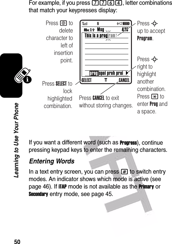  50Learning to Use Your PhoneFor example, if you press 7764, letter combinations that match your keypresses display:If you want a different word (such as Progress), continue pressing keypad keys to enter the remaining characters.Entering WordsIn a text entry screen, you can press # to switch entry modes. An indicator shows which mode is active (see page 46). If iTAP mode is not available as the Primary or Secondary entry mode, see page 45.MMsg 433Vh This is a prog ramSELECT CANCELPress S up to accept Program.Press S right to highlight another combination. Press * to enter Prog and a space.Press SELECT to lock highlighted combination.Press CANCEL to exit without storing changes.Press C to delete character to left of insertion point.}prog spoi proh proi6         Y                 õì