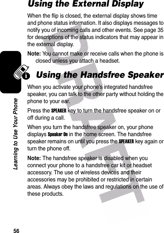  56Learning to Use Your PhoneUsing the External DisplayWhen the flip is closed, the external display shows time and phone status information. It also displays messages to notify you of incoming calls and other events. See page 35 for descriptions of the status indicators that may appear in the external display.Note: You cannot make or receive calls when the phone is closed unless you attach a headset.Using the Handsfree SpeakerWhen you activate your phone’s integrated handsfree speaker, you can talk to the other party without holding the phone to your ear.Press the SPEAKER key to turn the handsfree speaker on or off during a call. When you turn the handsfree speaker on, your phone displays Speaker On in the home screen. The handsfree speaker remains on until you press the SPEAKER key again or turn the phone off.Note: The handsfree speaker is disabled when you connect your phone to a handsfree car kit or headset accessory. The use of wireless devices and their accessories may be prohibited or restricted in certain areas. Always obey the laws and regulations on the use of these products.