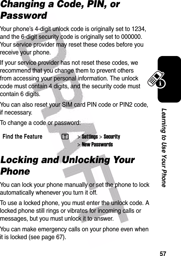  57Learning to Use Your PhoneChanging a Code, PIN, or PasswordYour phone’s 4-digit unlock code is originally set to 1234, and the 6-digit security code is originally set to 000000. Your service provider may reset these codes before you receive your phone.If your service provider has not reset these codes, we recommend that you change them to prevent others from accessing your personal information. The unlock code must contain 4 digits, and the security code must contain 6 digits.You can also reset your SIM card PIN code or PIN2 code, if necessary.To change a code or password:Locking and Unlocking Your PhoneYou can lock your phone manually or set the phone to lock automatically whenever you turn it off.To use a locked phone, you must enter the unlock code. A locked phone still rings or vibrates for incoming calls or messages, but you must unlock it to answer.You can make emergency calls on your phone even when it is locked (see page 67).Find the FeatureM&gt;Settings &gt;Security &gt;New Passwords