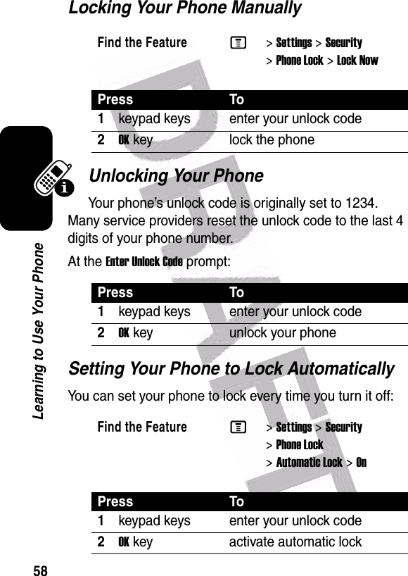  58Learning to Use Your PhoneLocking Your Phone ManuallyUnlocking Your PhoneYour phone’s unlock code is originally set to 1234. Many service providers reset the unlock code to the last 4 digits of your phone number.At the Enter Unlock Code prompt:Setting Your Phone to Lock AutomaticallyYou can set your phone to lock every time you turn it off:Find the FeatureM&gt;Settings &gt;Security &gt;Phone Lock &gt;Lock NowPress To1keypad keys enter your unlock code2OK key lock the phonePress To1keypad keys enter your unlock code2OK key unlock your phoneFind the FeatureM&gt;Settings &gt;Security &gt;Phone Lock &gt;Automatic Lock &gt;OnPress To1keypad keys enter your unlock code2OK key activate automatic lock