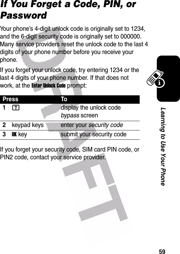  59Learning to Use Your PhoneIf You Forget a Code, PIN, or PasswordYour phone’s 4-digit unlock code is originally set to 1234, and the 6-digit security code is originally set to 000000. Many service providers reset the unlock code to the last 4 digits of your phone number before you receive your phone.If you forget your unlock code, try entering 1234 or the last 4 digits of your phone number. If that does not work, at the Enter Unlock Code prompt:If you forget your security code, SIM card PIN code, or PIN2 code, contact your service provider.Press To1Mdisplay the unlock code bypass screen2keypad keys enter your security code3OK key submit your security code