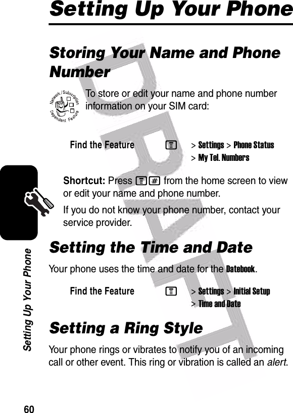  60Setting Up Your PhoneSetting Up Your PhoneStoring Your Name and Phone NumberTo store or edit your name and phone number information on your SIM card:Shortcut: Press M# from the home screen to view or edit your name and phone number.If you do not know your phone number, contact your service provider. Setting the Time and DateYour phone uses the time and date for the Datebook.Setting a Ring StyleYour phone rings or vibrates to notify you of an incoming call or other event. This ring or vibration is called an alert.Find the FeatureM&gt;Settings &gt;Phone Status &gt;My Tel. NumbersFind the FeatureM&gt;Settings &gt;Initial Setup &gt;Time and Date032380o