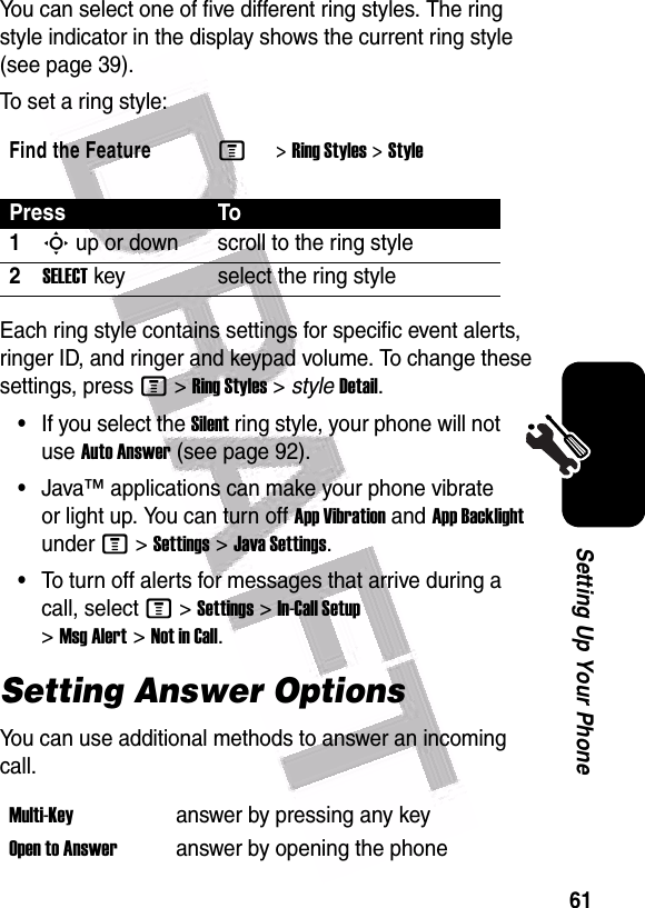  61Setting Up Your PhoneYou can select one of five different ring styles. The ring style indicator in the display shows the current ring style (see page 39).To set a ring style:Each ring style contains settings for specific event alerts, ringer ID, and ringer and keypad volume. To change these settings, press M&gt;Ring Styles&gt;styleDetail.•If you select the Silent ring style, your phone will not use Auto Answer (see page 92).•Java™ applications can make your phone vibrate or light up. You can turn off App Vibration and App Backlight under M&gt;Settings&gt;Java Settings.•To turn off alerts for messages that arrive during a call, select M&gt;Settings&gt;In-Call Setup &gt;Msg Alert&gt;Not in Call.Setting Answer OptionsYou can use additional methods to answer an incoming call.Find the FeatureM&gt;Ring Styles &gt;StylePress To1S up or down scroll to the ring style2SELECT key select the ring styleMulti-Key answer by pressing any keyOpen to Answeranswer by opening the phone