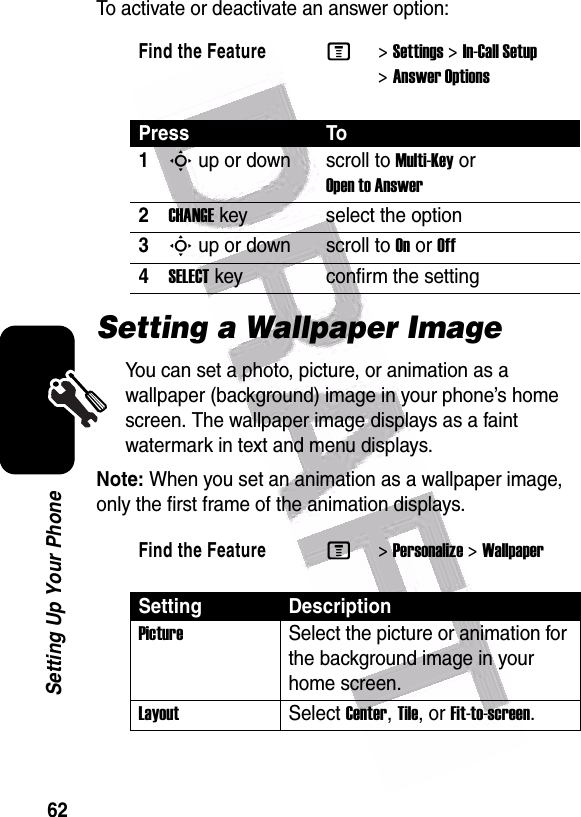  62Setting Up Your PhoneTo activate or deactivate an answer option:Setting a Wallpaper ImageYou can set a photo, picture, or animation as a wallpaper (background) image in your phone’s home screen. The wallpaper image displays as a faint watermark in text and menu displays.Note: When you set an animation as a wallpaper image, only the first frame of the animation displays.Find the FeatureM&gt;Settings &gt;In-Call Setup &gt;Answer OptionsPress To1S up or down scroll to Multi-Key or Open to Answer2CHANGE key select the option3S up or down scroll to On or Off4SELECT key confirm the settingFind the FeatureM&gt;Personalize &gt;WallpaperSetting DescriptionPictureSelect the picture or animation for the background image in your home screen.LayoutSelect Center, Tile, or Fit-to-screen.