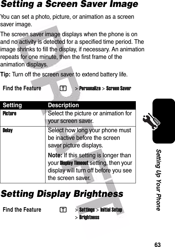  63Setting Up Your PhoneSetting a Screen Saver ImageYou can set a photo, picture, or animation as a screen saver image.The screen saver image displays when the phone is on and no activity is detected for a specified time period. The image shrinks to fill the display, if necessary. An animation repeats for one minute, then the first frame of the animation displays.Tip: Turn off the screen saver to extend battery life.Setting Display BrightnessFind the FeatureM&gt;Personalize &gt;Screen SaverSetting DescriptionPictureSelect the picture or animation for your screen saver.DelaySelect how long your phone must be inactive before the screen saver picture displays.Note: If this setting is longer than your Display Timeout setting, then your display will turn off before you see the screen saver.Find the FeatureM&gt;Settings &gt;Initial Setup &gt;Brightness