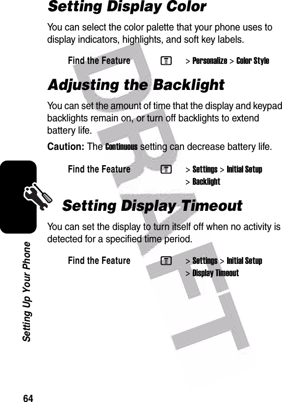  64Setting Up Your PhoneSetting Display ColorYou can select the color palette that your phone uses to display indicators, highlights, and soft key labels.Adjusting the BacklightYou can set the amount of time that the display and keypad backlights remain on, or turn off backlights to extend battery life.Caution: The Continuous setting can decrease battery life.Setting Display TimeoutYou can set the display to turn itself off when no activity is detected for a specified time period.Find the FeatureM&gt;Personalize &gt;Color StyleFind the FeatureM&gt;Settings &gt;Initial Setup &gt;BacklightFind the FeatureM&gt;Settings &gt;Initial Setup &gt;Display Timeout