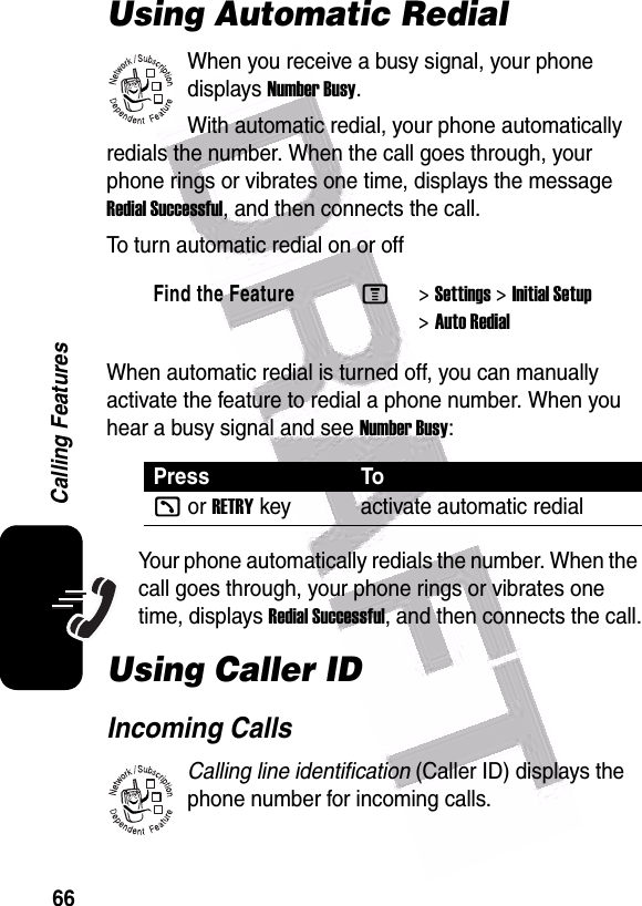  66Calling FeaturesUsing Automatic RedialWhen you receive a busy signal, your phone displays Number Busy.With automatic redial, your phone automatically redials the number. When the call goes through, your phone rings or vibrates one time, displays the message Redial Successful, and then connects the call.To turn automatic redial on or offWhen automatic redial is turned off, you can manually activate the feature to redial a phone number. When you hear a busy signal and see Number Busy:Your phone automatically redials the number. When the call goes through, your phone rings or vibrates one time, displays Redial Successful, and then connects the call.Using Caller IDIncoming CallsCalling line identification (Caller ID) displays the phone number for incoming calls.Find the FeatureM&gt;Settings &gt;Initial Setup &gt;Auto RedialPress Tok or RETRYkey activate automatic redial032380o032380o