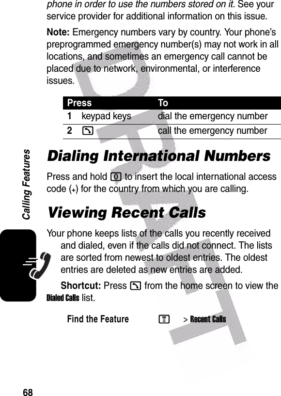  68Calling Featuresphone in order to use the numbers stored on it. See your service provider for additional information on this issue.Note: Emergency numbers vary by country. Your phone’s preprogrammed emergency number(s) may not work in all locations, and sometimes an emergency call cannot be placed due to network, environmental, or interference issues.Dialing International NumbersPress and hold 0 to insert the local international access code (+) for the country from which you are calling.Viewing Recent CallsYour phone keeps lists of the calls you recently received and dialed, even if the calls did not connect. The lists are sorted from newest to oldest entries. The oldest entries are deleted as new entries are added.Shortcut: Press k from the home screen to view the Dialed Calls list.Press To1keypad keys dial the emergency number2kcall the emergency numberFind the FeatureM&gt;Recent Calls