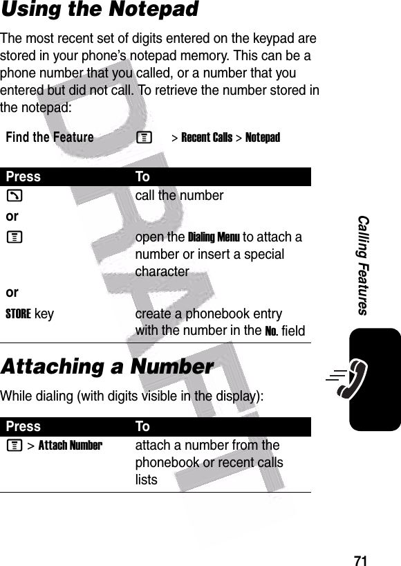  71Calling FeaturesUsing the NotepadThe most recent set of digits entered on the keypad are stored in your phone’s notepad memory. This can be a phone number that you called, or a number that you entered but did not call. To retrieve the number stored in the notepad:Attaching a NumberWhile dialing (with digits visible in the display):Find the FeatureM&gt;Recent Calls &gt;NotepadPress Tokcall the numberorMopen the Dialing Menu to attach a number or insert a special characterorSTORE key create a phonebook entry with the number in the No. fieldPress ToM &gt;Attach Numberattach a number from the phonebook or recent calls lists