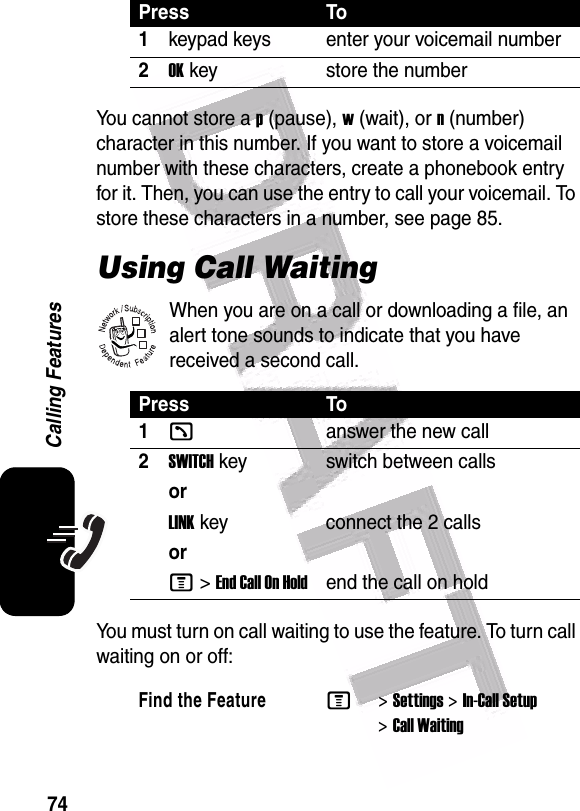  74Calling FeaturesYou cannot store a p (pause), w (wait), or n (number) character in this number. If you want to store a voicemail number with these characters, create a phonebook entry for it. Then, you can use the entry to call your voicemail. To store these characters in a number, see page 85.Using Call WaitingWhen you are on a call or downloading a file, an alert tone sounds to indicate that you have received a second call.You must turn on call waiting to use the feature. To turn call waiting on or off: Press To1keypad keys enter your voicemail number2OK key store the numberPress To1kanswer the new call2SWITCH key switch between callsorLINK key connect the 2 callsorM &gt;EndCallOnHoldend the call on hold Find the FeatureM&gt;Settings &gt;In-Call Setup &gt;Call Waiting032380o