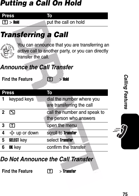  75Calling FeaturesPutting a Call On HoldTransferring a CallYou can announce that you are transferring an active call to another party, or you can directly transfer the call. Announce the Call TransferDo Not Announce the Call TransferPress ToM&gt;Holdput the call on holdFind the FeatureM&gt;HoldPress To1keypad keys dial the number where you are transferring the call2kcall the number and speak to the person who answers3Mopen the menu4S up or down scroll to Transfer5SELECT key select Transfer6OK key confirm the transferFind the FeatureM&gt;Transfer032380o