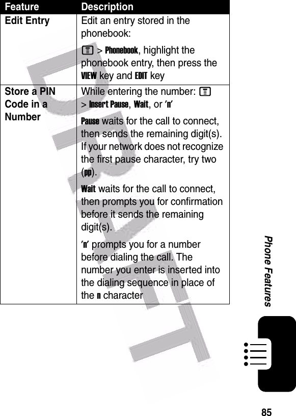  85Phone FeaturesEdit EntryEdit an entry stored in the phonebook:M &gt;Phonebook, highlight the phonebook entry, then press the VIEW key and EDIT keyStore a PIN Code in a NumberWhile entering the number: M &gt;Insert Pause, Wait, or &apos;n&apos;Pause waits for the call to connect, then sends the remaining digit(s). If your network does not recognize the first pause character, try two (pp).Wait waits for the call to connect, then prompts you for confirmation before it sends the remaining digit(s).&apos;n&apos; prompts you for a number before dialing the call. The number you enter is inserted into the dialing sequence in place of the n characterFeature Description