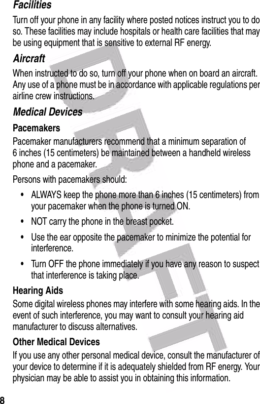  8FacilitiesTurn off your phone in any facility where posted notices instruct you to do so. These facilities may include hospitals or health care facilities that may be using equipment that is sensitive to external RF energy.AircraftWhen instructed to do so, turn off your phone when on board an aircraft. Any use of a phone must be in accordance with applicable regulations per airline crew instructions.Medical DevicesPacemakersPacemaker manufacturers recommend that a minimum separation of 6 inches (15 centimeters) be maintained between a handheld wireless phone and a pacemaker.Persons with pacemakers should:•ALWAYS keep the phone more than 6 inches (15 centimeters) from your pacemaker when the phone is turned ON.•NOT carry the phone in the breast pocket.•Use the ear opposite the pacemaker to minimize the potential for interference.•Turn OFF the phone immediately if you have any reason to suspect that interference is taking place.Hearing AidsSome digital wireless phones may interfere with some hearing aids. In the event of such interference, you may want to consult your hearing aid manufacturer to discuss alternatives.Other Medical DevicesIf you use any other personal medical device, consult the manufacturer of your device to determine if it is adequately shielded from RF energy. Your physician may be able to assist you in obtaining this information.