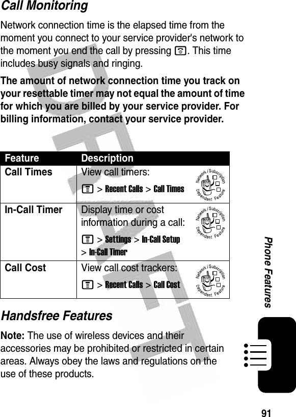  91Phone FeaturesCall MonitoringNetwork connection time is the elapsed time from the moment you connect to your service provider&apos;s network to the moment you end the call by pressing o. This time includes busy signals and ringing.The amount of network connection time you track on your resettable timer may not equal the amount of time for which you are billed by your service provider. For billing information, contact your service provider.Handsfree FeaturesNote: The use of wireless devices and their accessories may be prohibited or restricted in certain areas. Always obey the laws and regulations on the use of these products. Feature DescriptionCall TimesView call timers:M &gt;Recent Calls &gt;Call TimesIn-Call TimerDisplay time or cost information during a call:M &gt;Settings &gt;In-Call Setup &gt;In-Call TimerCall CostView call cost trackers:M &gt;Recent Calls &gt;Call Cost032380o032380o032380o