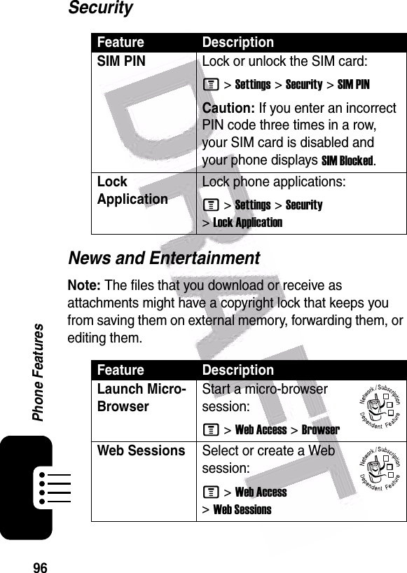  96Phone FeaturesSecurityNews and EntertainmentNote: The files that you download or receive as attachments might have a copyright lock that keeps you from saving them on external memory, forwarding them, or editing them.Feature DescriptionSIM PIN Lock or unlock the SIM card:M &gt;Settings &gt;Security &gt;SIM PINCaution: If you enter an incorrect PIN code three times in a row, your SIM card is disabled and your phone displays SIM Blocked.Lock ApplicationLock phone applications:M &gt;Settings &gt;Security &gt;Lock ApplicationFeature DescriptionLaunch Micro-BrowserStart a micro-browser session:M &gt;Web Access &gt;BrowserWeb SessionsSelect or create a Web session:M &gt;Web Access &gt;Web Sessions032380o032380o