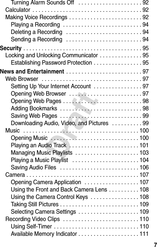7DraftTurning Alarm Sounds Off   . . . . . . . . . . . . . . . . . . . . . 92Calculator  . . . . . . . . . . . . . . . . . . . . . . . . . . . . . . . . . . . . 92Making Voice Recordings . . . . . . . . . . . . . . . . . . . . . . . . 92Playing a Recording  . . . . . . . . . . . . . . . . . . . . . . . . . . 94Deleting a Recording   . . . . . . . . . . . . . . . . . . . . . . . . . 94Sending a Recording   . . . . . . . . . . . . . . . . . . . . . . . . . 94Security . . . . . . . . . . . . . . . . . . . . . . . . . . . . . . . . . . . . . . . 95Locking and Unlocking Communicator . . . . . . . . . . . . . . 95Establishing Password Protection . . . . . . . . . . . . . . . . 95News and Entertainment . . . . . . . . . . . . . . . . . . . . . . . . . 97Web Browser   . . . . . . . . . . . . . . . . . . . . . . . . . . . . . . . . . 97Setting Up Your Internet Account  . . . . . . . . . . . . . . . . 97Opening Web Browser  . . . . . . . . . . . . . . . . . . . . . . . . 97Opening Web Pages . . . . . . . . . . . . . . . . . . . . . . . . . . 98Adding Bookmarks  . . . . . . . . . . . . . . . . . . . . . . . . . . . 98Saving Web Pages  . . . . . . . . . . . . . . . . . . . . . . . . . . . 99Downloading Audio, Video, and Pictures   . . . . . . . . . . 99Music  . . . . . . . . . . . . . . . . . . . . . . . . . . . . . . . . . . . . . . 100Opening Music  . . . . . . . . . . . . . . . . . . . . . . . . . . . . . 100Playing an Audio Track  . . . . . . . . . . . . . . . . . . . . . . . 101Managing Music Playlists  . . . . . . . . . . . . . . . . . . . . . 103Playing a Music Playlist   . . . . . . . . . . . . . . . . . . . . . . 104Saving Audio Files   . . . . . . . . . . . . . . . . . . . . . . . . . . 106Camera . . . . . . . . . . . . . . . . . . . . . . . . . . . . . . . . . . . . . 107Opening Camera Application  . . . . . . . . . . . . . . . . . . 107Using the Front and Back Camera Lens . . . . . . . . . . 108Using the Camera Control Keys  . . . . . . . . . . . . . . . . 108Taking Still Pictures . . . . . . . . . . . . . . . . . . . . . . . . . . 109Selecting Camera Settings  . . . . . . . . . . . . . . . . . . . . 109Recording Video Clips  . . . . . . . . . . . . . . . . . . . . . . . . . 110Using Self-Timer  . . . . . . . . . . . . . . . . . . . . . . . . . . . . 110Available Memory Indicator . . . . . . . . . . . . . . . . . . . . 111