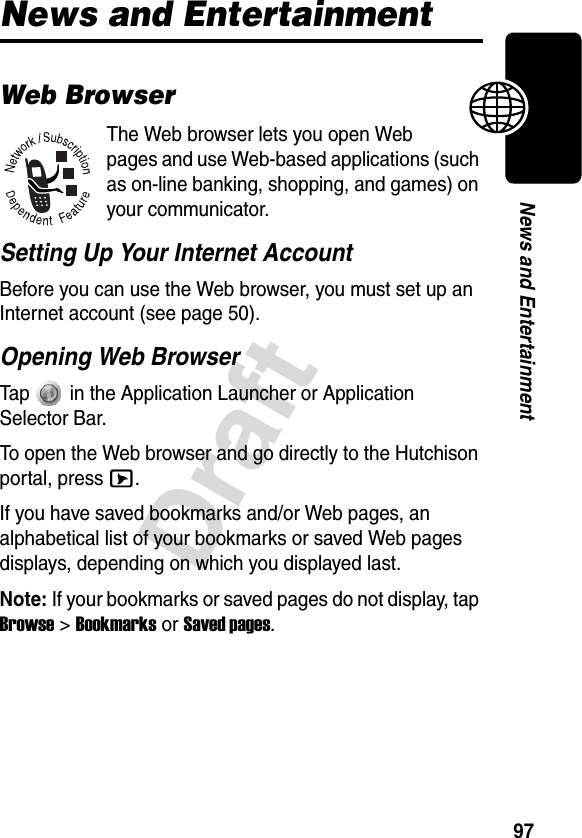 97DraftNews and EntertainmentNews and EntertainmentWeb BrowserThe Web browser lets you open Web pages and use Web-based applications (such as on-line banking, shopping, and games) on your communicator. Setting Up Your Internet AccountBefore you can use the Web browser, you must set up an Internet account (see page 50).Opening Web BrowserTap   in the Application Launcher or Application Selector Bar.To open the Web browser and go directly to the Hutchison portal, press E.If you have saved bookmarks and/or Web pages, an alphabetical list of your bookmarks or saved Web pages displays, depending on which you displayed last.Note: If your bookmarks or saved pages do not display, tap Browse &gt; Bookmarks or Saved pages. 