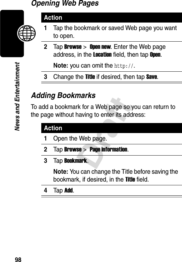 98DraftNews and EntertainmentOpening Web PagesAdding BookmarksTo add a bookmark for a Web page so you can return to the page without having to enter its address:Action1Tap the bookmark or saved Web page you want to open.2Tap Browse &gt; Open new. Enter the Web page address, in the Location field, then tap Open.Note: you can omit the http://.3Change the Title if desired, then tap Save.Action1Open the Web page.2Tap Browse &gt; Page information.3Tap Bookmark.Note: You can change the Title before saving the bookmark, if desired, in the Title field.4Tap Add.