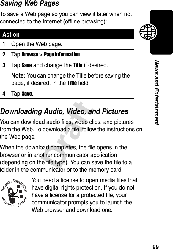 99DraftNews and EntertainmentSaving Web PagesTo save a Web page so you can view it later when not connected to the Internet (offline browsing):Downloading Audio, Video, and PicturesYou can download audio files, video clips, and pictures from the Web. To download a file, follow the instructions on the Web page. When the download completes, the file opens in the browser or in another communicator application (depending on the file type). You can save the file to a folder in the communicator or to the memory card.You need a license to open media files that have digital rights protection. If you do not have a license for a protected file, your communicator prompts you to launch the Web browser and download one. Action1Open the Web page.2Ta p Browse&gt; Page information.3Ta p Save and change the Title if desired.Note: You can change the Title before saving the page, if desired, in the Title field.4Ta p Save.