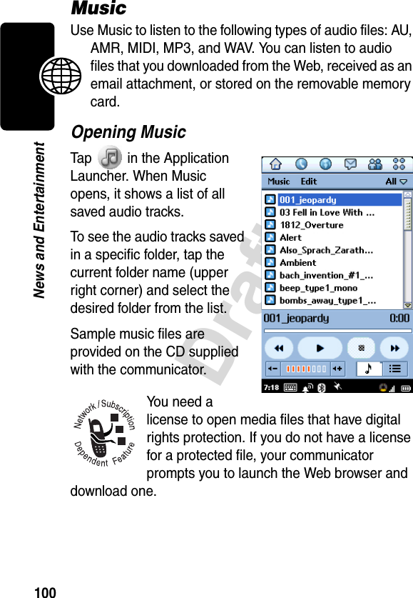 100DraftNews and EntertainmentMusicUse Music to listen to the following types of audio files: AU, AMR, MIDI, MP3, and WAV. You can listen to audio files that you downloaded from the Web, received as an email attachment, or stored on the removable memory card.Opening MusicTap   in the Application Launcher. When Music opens, it shows a list of all saved audio tracks.To see the audio tracks saved in a specific folder, tap the current folder name (upper right corner) and select the desired folder from the list.Sample music files are provided on the CD supplied with the communicator.You need a license to open media files that have digital rights protection. If you do not have a license for a protected file, your communicator prompts you to launch the Web browser and download one. 