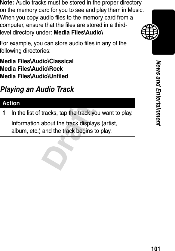 101DraftNews and EntertainmentNote: Audio tracks must be stored in the proper directory on the memory card for you to see and play them in Music. When you copy audio files to the memory card from a computer, ensure that the files are stored in a third-level directory under: Media Files\Audio\For example, you can store audio files in any of the following directories:Media Files\Audio\ClassicalMedia Files\Audio\RockMedia Files\Audio\UnfiledPlaying an Audio TrackAction1In the list of tracks, tap the track you want to play.Information about the track displays (artist, album, etc.) and the track begins to play.