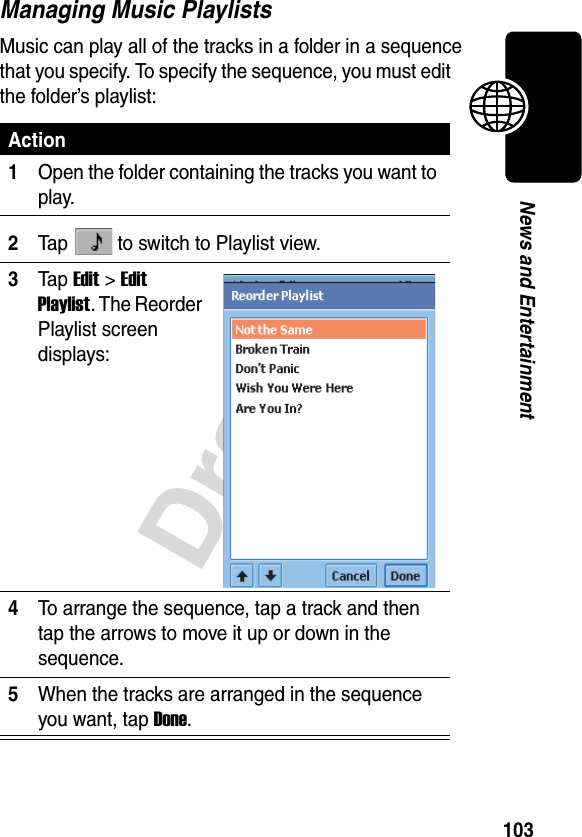 103DraftNews and EntertainmentManaging Music PlaylistsMusic can play all of the tracks in a folder in a sequence that you specify. To specify the sequence, you must edit the folder’s playlist:Action1Open the folder containing the tracks you want to play.2Tap   to switch to Playlist view.3Ta p Edit &gt;Edit Playlist. The Reorder Playlist screen displays:4To arrange the sequence, tap a track and then tap the arrows to move it up or down in the sequence.5When the tracks are arranged in the sequence you want, tap Done.