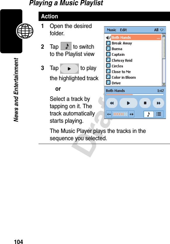 104DraftNews and EntertainmentPlaying a Music PlaylistAction1Open the desired folder.2Tap  to switch to the Playlist view3Tap  to play the highlighted trackorSelect a track by tapping on it. The track automatically starts playing.The Music Player plays the tracks in the sequence you selected.