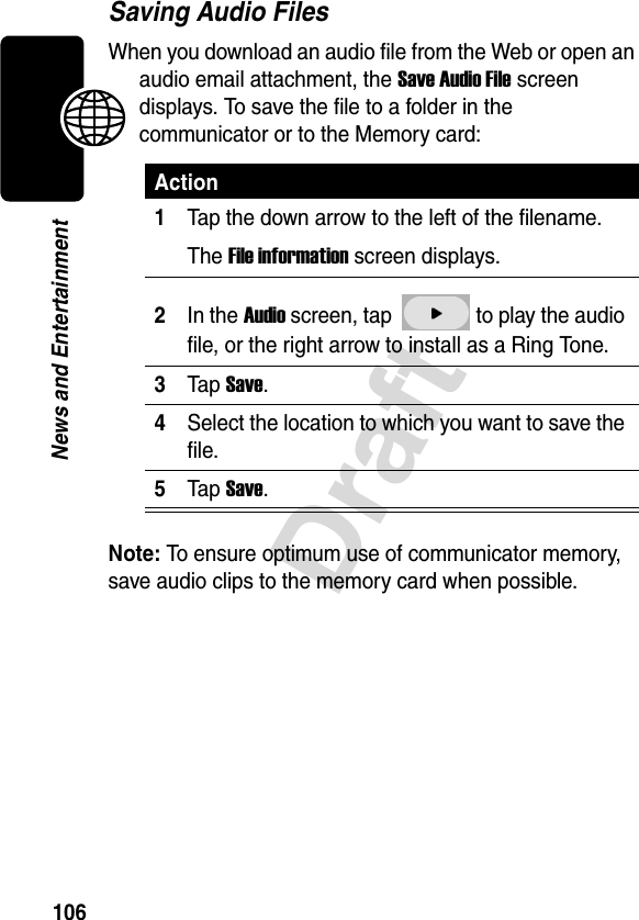 106DraftNews and EntertainmentSaving Audio FilesWhen you download an audio file from the Web or open an audio email attachment, the Save Audio File screen displays. To save the file to a folder in the communicator or to the Memory card:Note: To ensure optimum use of communicator memory, save audio clips to the memory card when possible.Action1Tap the down arrow to the left of the filename.The File information screen displays.2In the Audio screen, tap   to play the audio file, or the right arrow to install as a Ring Tone.3Tap Save.4Select the location to which you want to save the file.5Tap Save.