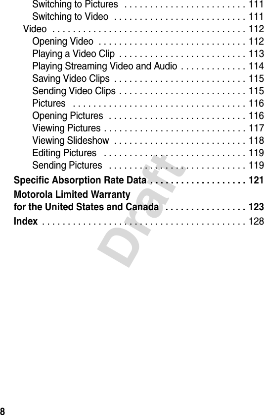 8DraftSwitching to Pictures   . . . . . . . . . . . . . . . . . . . . . . . . 111Switching to Video  . . . . . . . . . . . . . . . . . . . . . . . . . . 111Video  . . . . . . . . . . . . . . . . . . . . . . . . . . . . . . . . . . . . . . 112Opening Video  . . . . . . . . . . . . . . . . . . . . . . . . . . . . . 112Playing a Video Clip  . . . . . . . . . . . . . . . . . . . . . . . . . 113Playing Streaming Video and Audio  . . . . . . . . . . . . . 114Saving Video Clips  . . . . . . . . . . . . . . . . . . . . . . . . . . 115Sending Video Clips  . . . . . . . . . . . . . . . . . . . . . . . . . 115Pictures   . . . . . . . . . . . . . . . . . . . . . . . . . . . . . . . . . . 116Opening Pictures  . . . . . . . . . . . . . . . . . . . . . . . . . . . 116Viewing Pictures . . . . . . . . . . . . . . . . . . . . . . . . . . . . 117Viewing Slideshow  . . . . . . . . . . . . . . . . . . . . . . . . . . 118Editing Pictures   . . . . . . . . . . . . . . . . . . . . . . . . . . . . 119Sending Pictures   . . . . . . . . . . . . . . . . . . . . . . . . . . . 119Specific Absorption Rate Data . . . . . . . . . . . . . . . . . . . 121Motorola Limited Warrantyfor the United States and Canada   . . . . . . . . . . . . . . . . 123Index . . . . . . . . . . . . . . . . . . . . . . . . . . . . . . . . . . . . . . . . 128