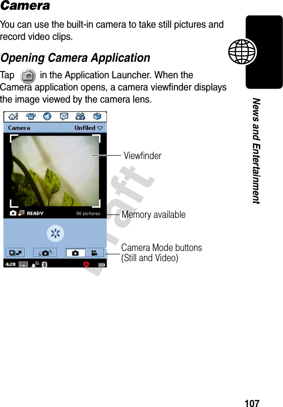 107DraftNews and EntertainmentCameraYou can use the built-in camera to take still pictures and record video clips.Opening Camera ApplicationTap   in the Application Launcher. When the Camera application opens, a camera viewfinder displays the image viewed by the camera lens.ViewfinderCamera Mode buttons (Still and Video)Memory available