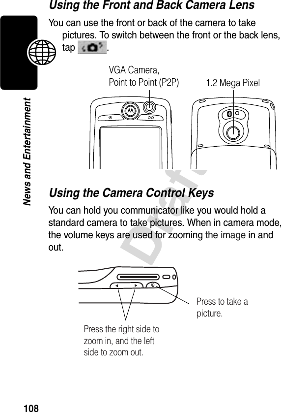 108DraftNews and EntertainmentUsing the Front and Back Camera LensYou can use the front or back of the camera to take pictures. To switch between the front or the back lens, tap .Using the Camera Control KeysYou can hold you communicator like you would hold a standard camera to take pictures. When in camera mode, the volume keys are used for zooming the image in and out.VGA Camera,Point to Point (P2P) 1.2 Mega Pixel Press the right side to zoom in, and the left side to zoom out.Press to take a picture.