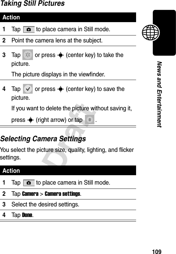 109DraftNews and EntertainmentTaking Still PicturesSelecting Camera SettingsYou select the picture size, quality, lighting, and flicker settings.Action1Tap   to place camera in Still mode.2Point the camera lens at the subject.3Tap  or press C (center key) to take the picture.The picture displays in the viewfinder.4Tap  or press C (center key) to save the picture.If you want to delete the picture without saving it, press C (right arrow) or tap . Action1Tap   to place camera in Still mode.2Ta p Camera &gt;Camera settings.3Select the desired settings.4Ta p Done.