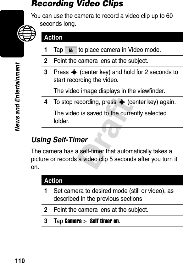 110DraftNews and EntertainmentRecording Video ClipsYou can use the camera to record a video clip up to 60 seconds long.Using Self-TimerThe camera has a self-timer that automatically takes a picture or records a video clip 5 seconds after you turn it on.Action1Tap   to place camera in Video mode.2Point the camera lens at the subject.3Press C (center key) and hold for 2 seconds to start recording the video.The video image displays in the viewfinder.4To stop recording, press C (center key) again.The video is saved to the currently selected folder.Action1Set camera to desired mode (still or video), as described in the previous sections2Point the camera lens at the subject.3Tap Camera &gt; Self timer on.