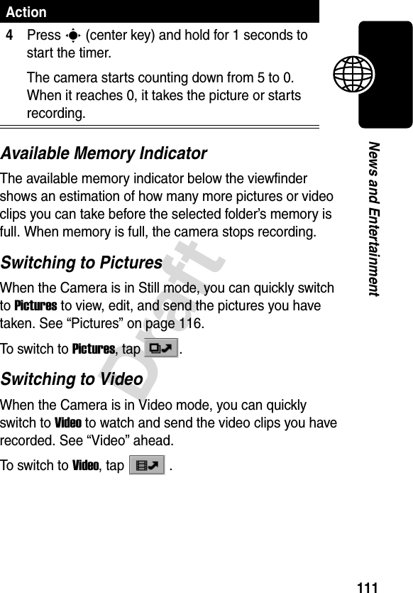 111DraftNews and EntertainmentAvailable Memory IndicatorThe available memory indicator below the viewfinder shows an estimation of how many more pictures or video clips you can take before the selected folder’s memory is full. When memory is full, the camera stops recording.Switching to PicturesWhen the Camera is in Still mode, you can quickly switch to Pictures to view, edit, and send the pictures you have taken. See “Pictures” on page 116.To switch to Pictures, tap  . Switching to VideoWhen the Camera is in Video mode, you can quickly switch to Video to watch and send the video clips you have recorded. See “Video” ahead.To switch to Video, tap  . 4Press C (center key) and hold for 1 seconds to start the timer.The camera starts counting down from 5 to 0. When it reaches 0, it takes the picture or starts recording.Action